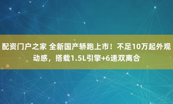 配资门户之家 全新国产轿跑上市！不足10万起外观动感，搭载1.5L引擎+6速双离合