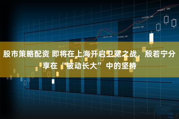 股市策略配资 即将在上海开启卫冕之战，殷若宁分享在 “被动长大” 中的坚持