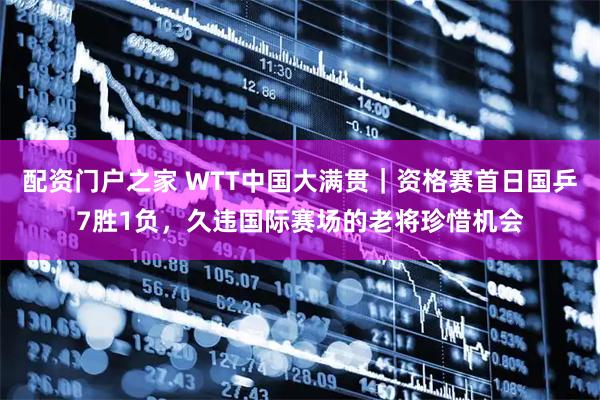 配资门户之家 WTT中国大满贯｜资格赛首日国乒7胜1负，久违国际赛场的老将珍惜机会