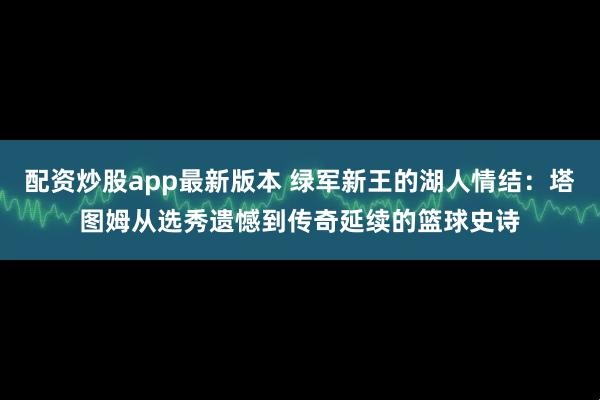 配资炒股app最新版本 绿军新王的湖人情结：塔图姆从选秀遗憾到传奇延续的篮球史诗