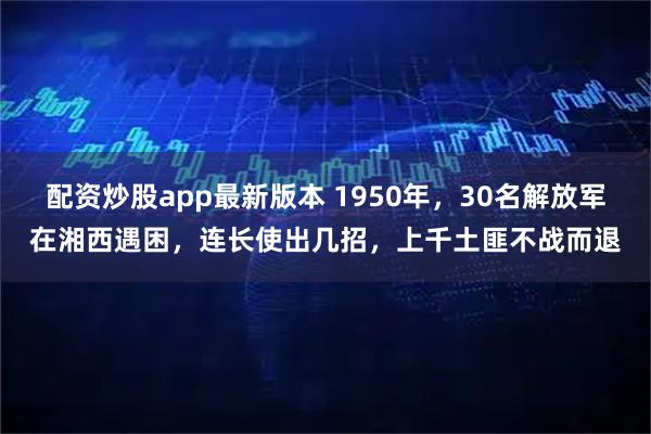 配资炒股app最新版本 1950年，30名解放军在湘西遇困，连长使出几招，上千土匪不战而退