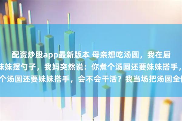 配资炒股app最新版本 母亲想吃汤圆，我在厨房忙活一上午，吃饭时妹妹摆勺子，我妈突然说：你煮个汤圆还要妹妹搭手，会不会干活？我当场把汤圆全倒了！