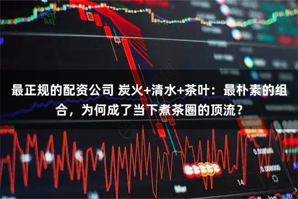 最正规的配资公司 炭火+清水+茶叶：最朴素的组合，为何成了当下煮茶圈的顶流？