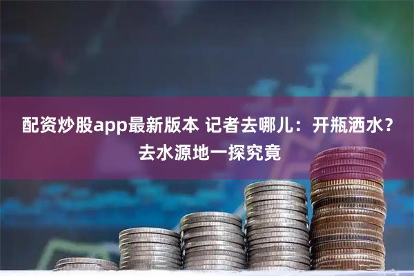 配资炒股app最新版本 记者去哪儿：开瓶洒水？ 去水源地一探究竟