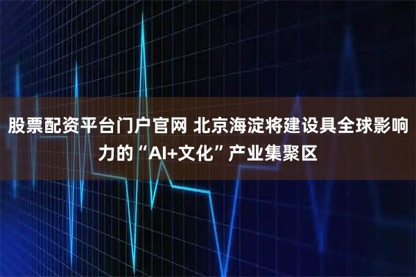 股票配资平台门户官网 北京海淀将建设具全球影响力的“AI+文化”产业集聚区