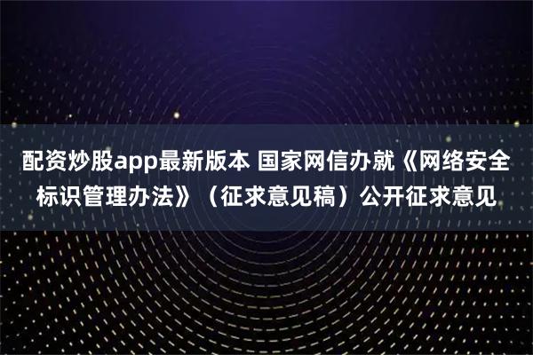 配资炒股app最新版本 国家网信办就《网络安全标识管理办法》（征求意见稿）公开征求意见