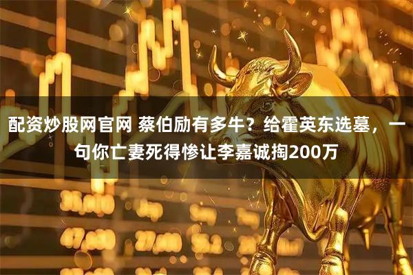 配资炒股网官网 蔡伯励有多牛？给霍英东选墓，一句你亡妻死得惨让李嘉诚掏200万