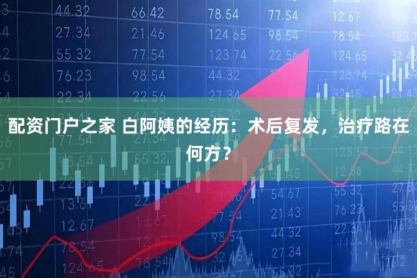 配资门户之家 白阿姨的经历：术后复发，治疗路在何方？