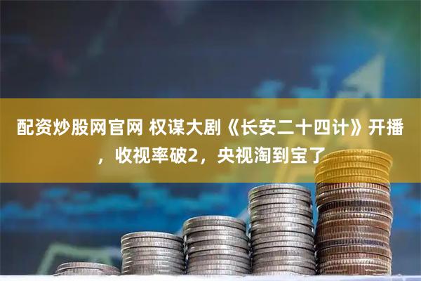 配资炒股网官网 权谋大剧《长安二十四计》开播，收视率破2，央视淘到宝了