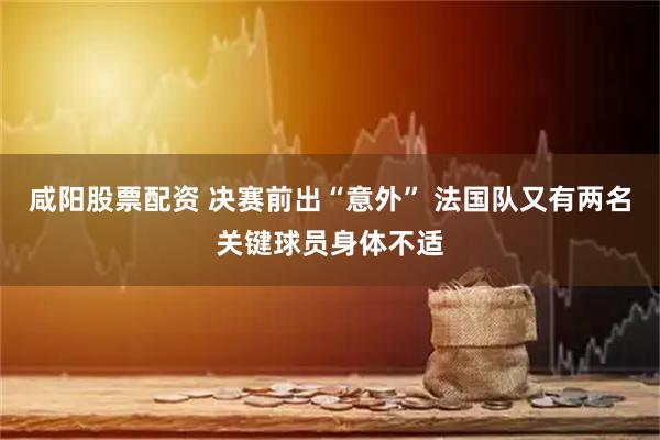 咸阳股票配资 决赛前出“意外” 法国队又有两名关键球员身体不适
