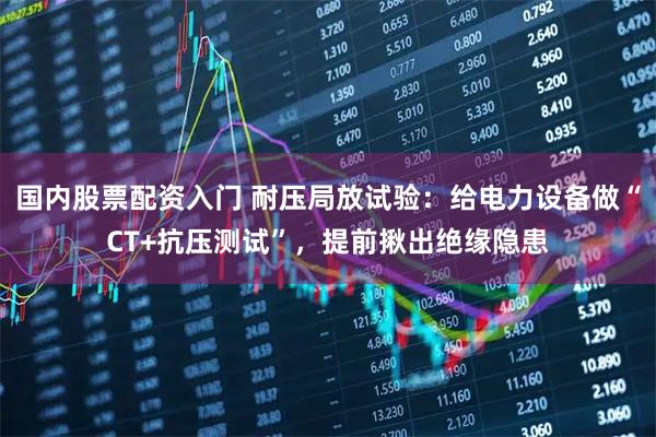 国内股票配资入门 耐压局放试验：给电力设备做“CT+抗压测试”，提前揪出绝缘隐患