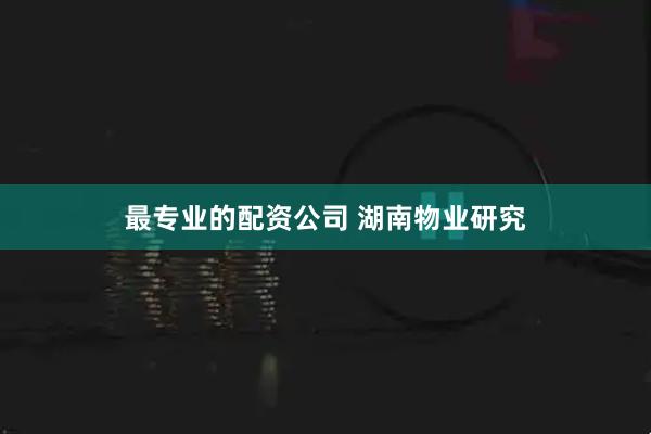 最专业的配资公司 湖南物业研究