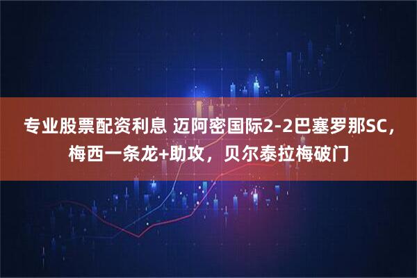 专业股票配资利息 迈阿密国际2-2巴塞罗那SC，梅西一条龙+助攻，贝尔泰拉梅破门