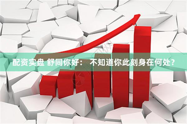 配资实盘 舒同你好： 不知道你此刻身在何处？