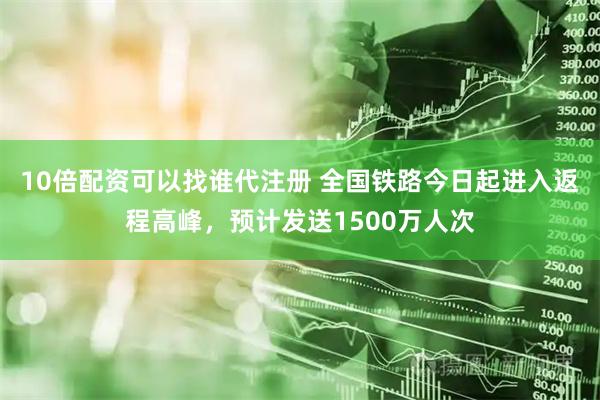 10倍配资可以找谁代注册 全国铁路今日起进入返程高峰，预计发送1500万人次