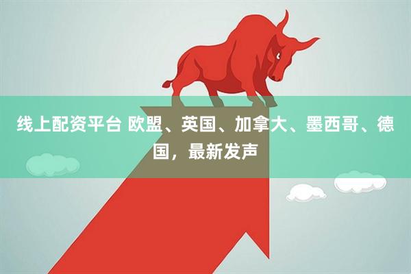 线上配资平台 欧盟、英国、加拿大、墨西哥、德国，最新发声