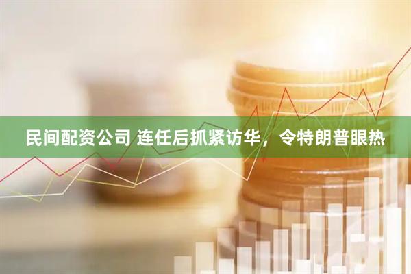 民间配资公司 连任后抓紧访华，令特朗普眼热