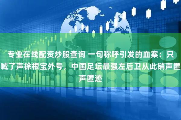 专业在线配资炒股查询 一句称呼引发的血案：只因喊了声徐根宝外号，中国足坛最强左后卫从此销声匿迹