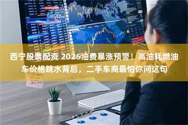 西宁股票配资 2026油费暴涨预警！高油耗燃油车价格跳水背后，二手车商最怕你问这句