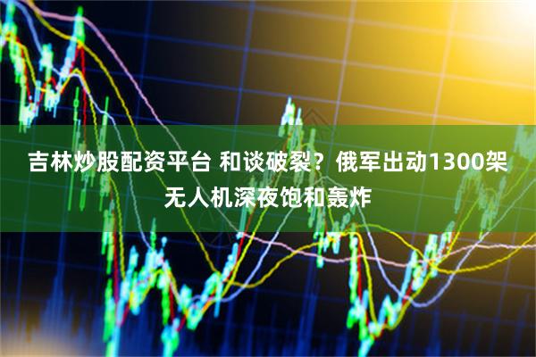 吉林炒股配资平台 和谈破裂？俄军出动1300架无人机深夜饱和轰炸