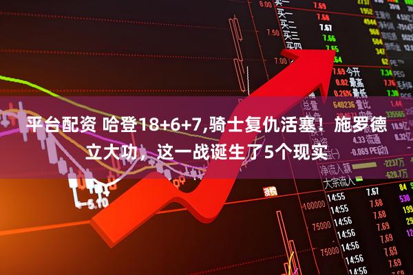 平台配资 哈登18+6+7,骑士复仇活塞！施罗德立大功，这一战诞生了5个现实