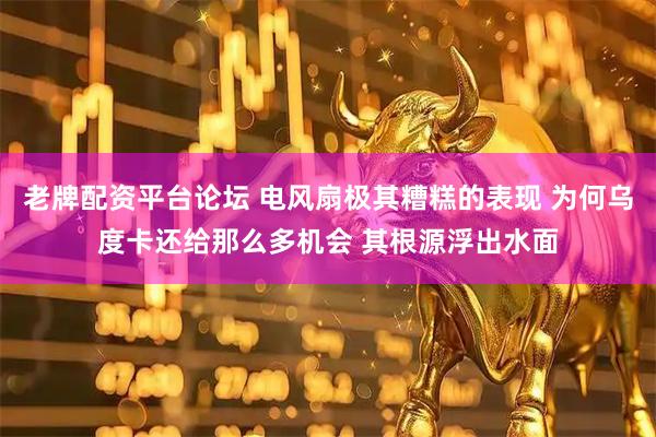 老牌配资平台论坛 电风扇极其糟糕的表现 为何乌度卡还给那么多机会 其根源浮出水面