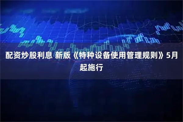 配资炒股利息 新版《特种设备使用管理规则》5月起施行