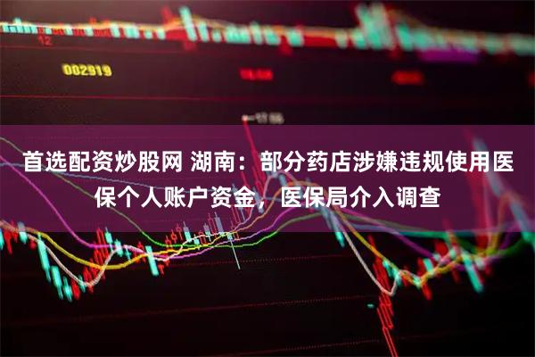 首选配资炒股网 湖南：部分药店涉嫌违规使用医保个人账户资金，医保局介入调查