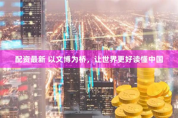 配资最新 以文博为桥，让世界更好读懂中国