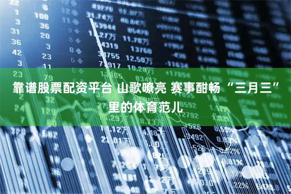 靠谱股票配资平台 山歌嘹亮 赛事酣畅 “三月三”里的体育范儿