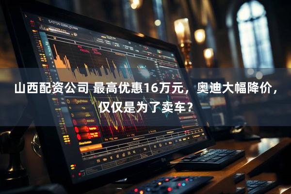 山西配资公司 最高优惠16万元，奥迪大幅降价，仅仅是为了卖车？